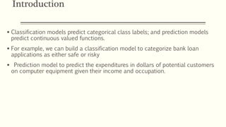 Introduction
 Classification models predict categorical class labels; and prediction models
predict continuous valued functions.
 For example, we can build a classification model to categorize bank loan
applications as either safe or risky
 Prediction model to predict the expenditures in dollars of potential customers
on computer equipment given their income and occupation.
 