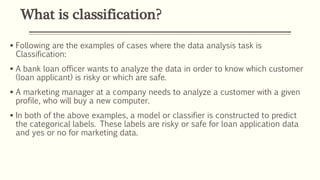 What is classification?
 Following are the examples of cases where the data analysis task is
Classification:
 A bank loan officer wants to analyze the data in order to know which customer
(loan applicant) is risky or which are safe.
 A marketing manager at a company needs to analyze a customer with a given
profile, who will buy a new computer.
 In both of the above examples, a model or classifier is constructed to predict
the categorical labels. These labels are risky or safe for loan application data
and yes or no for marketing data.
 