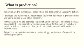 What is prediction?
 Following are the examples of cases where the data analysis task is Prediction:
 Suppose the marketing manager needs to predict how much a given customer
will spend during a sale at his company.
 In this example we are bothered to predict a numeric value. Therefore the data
analysis task is an example of numeric prediction. In this case, a model or a
predictor will be constructed that predicts a continuous-valued-function or
ordered value.
 Regression analysis is a statistical methodology that is most often used for
numeric prediction.
 