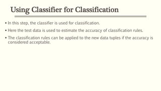Using Classifier for Classification
 In this step, the classifier is used for classification.
 Here the test data is used to estimate the accuracy of classification rules.
 The classification rules can be applied to the new data tuples if the accuracy is
considered acceptable.
 