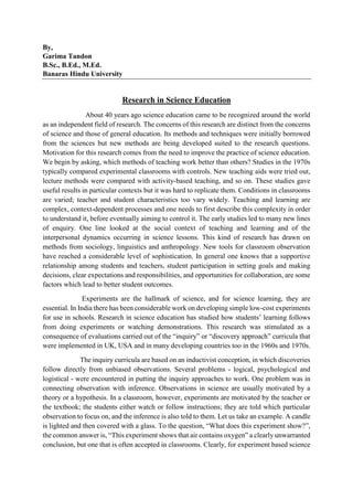 By,
Garima Tandon
B.Sc., B.Ed., M.Ed.
Banaras Hindu University
Research in Science Education
About 40 years ago science education came to be recognized around the world
as an independent field of research. The concerns of this research are distinct from the concerns
of science and those of general education. Its methods and techniques were initially borrowed
from the sciences but new methods are being developed suited to the research questions.
Motivation for this research comes from the need to improve the practice of science education.
We begin by asking, which methods of teaching work better than others? Studies in the 1970s
typically compared experimental classrooms with controls. New teaching aids were tried out,
lecture methods were compared with activity-based teaching, and so on. These studies gave
useful results in particular contexts but it was hard to replicate them. Conditions in classrooms
are varied; teacher and student characteristics too vary widely. Teaching and learning are
complex, context-dependent processes and one needs to first describe this complexity in order
to understand it, before eventually aiming to control it. The early studies led to many new lines
of enquiry. One line looked at the social context of teaching and learning and of the
interpersonal dynamics occurring in science lessons. This kind of research has drawn on
methods from sociology, linguistics and anthropology. New tools for classroom observation
have reached a considerable level of sophistication. In general one knows that a supportive
relationship among students and teachers, student participation in setting goals and making
decisions, clear expectations and responsibilities, and opportunities for collaboration, are some
factors which lead to better student outcomes.
Experiments are the hallmark of science, and for science learning, they are
essential. In India there has been considerable work on developing simple low-cost experiments
for use in schools. Research in science education has studied how students’ learning follows
from doing experiments or watching demonstrations. This research was stimulated as a
consequence of evaluations carried out of the “inquiry” or “discovery approach” curricula that
were implemented in UK, USA and in many developing countries too in the 1960s and 1970s.
The inquiry curricula are based on an inductivist conception, in which discoveries
follow directly from unbiased observations. Several problems - logical, psychological and
logistical - were encountered in putting the inquiry approaches to work. One problem was in
connecting observation with inference. Observations in science are usually motivated by a
theory or a hypothesis. In a classroom, however, experiments are motivated by the teacher or
the textbook; the students either watch or follow instructions; they are told which particular
observation to focus on, and the inference is also told to them. Let us take an example. A candle
is lighted and then covered with a glass. To the question, “What does this experiment show?”,
the common answer is, “This experiment shows that air contains oxygen” a clearly unwarranted
conclusion, but one that is often accepted in classrooms. Clearly, for experiment based science
 