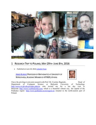 1 RESEARCH TRIP TO POLAND, MAY 29TH- JUNE 8TH, 2016
Published on June 10, 2016 Linkedin Pulse
JÁNOS KURDICS PROFESSOR OF MATHEMATICS AT UNIVERSITY OF
NYÍREGYHÁZA, ACADEMIC MEMBER OF ATINER, ATHENS
I have the privilege to do joint research with Prof. Dr. Czeslaw Baginski, Head of
Department of Computer Science at Bialystok University of Technology
http://www.wi.pb.edu.pl/index.php/en who invited me for a ten day visit to
Bialystok http://www.visitbialystok.com/ which is a beautiful vibrant city, the capital of the
Podlaskie region http://www.podlaskie.eu/en/region-en situated in the north-eastern part of
Poland.