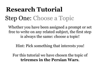 Research Tutorial
Step One: Choose a Topic
 Whether you have been assigned a prompt or set
 free to write on any related subject, the first step
         is always the same: choose a topic!

     Hint: Pick something that interests you!

   For this tutorial we have chosen the topic of
        triremes in the Persian Wars.
 