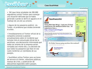 Caso SouthWest SW (que tiene alrededor de 290.000 seguidores) utilizó Twitter para manejar una situación delicada que se había generado cuando se abrió un agujero en el fuselaje de uno de sus aviones. Alguno de los pasajeros publicó –vía Twipic- el problema que estaba teniendo el avión. Inmediatamente el Twitter oficial de la compañía comenzó a postear actualizaciones sobre el incidente que incluían link al comunicado oficial de la aerolínea; una declaración informando que todos los aviones de la empresa serían revisados ese mismo día; y la decisión de que todos los pasajeros que iban en ese vuelo recibirían un reembolso de sus pasajes. SouthWest utiliza Twitter para acciones de servicio al cliente, relaciones públicas, manejo de crisis, y publicación de descuentos espaciales sobre pasajes. 