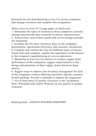 Research two (2) manufacturing or two (2) service companies
that manage inventory and complete this assignment.
Write a five to seven (5-7) page paper in which you:
1. Determine the types of inventories these companies currently
manage and describe their essential inventory characteristics.
2. Analyze how each of their goods and service design concepts
are integrated.
3. Evaluate the role their inventory plays in the company's
performance, operational efficiency, and customer satisfaction.
4. Compare and contrast the four (4) different types of layouts
found with each company; explain the importance of the layouts
to the company's manufacturing or service operations.
5. Determine at least two (2) metrics to evaluate supply chain
performance of the companies; suggest improvements to the
design and operations of their supply chains based on those
metrics.
6. Suggest ways to improve the inventory management for each
of the companies without affecting operations and the customer
benefit package. Provide a rationale to support the suggestion.
7. Use at least three (3) quality resources in this assignment.
Note: Wikipedia and similar Websites do not qualify as quality
resources.
Running head: ANNOTATED BIBLIOGRAPHY
 