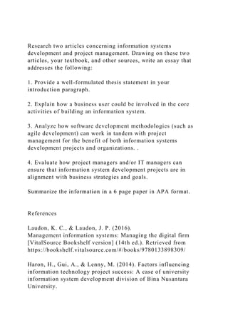 Research two articles concerning information systems
development and project management. Drawing on these two
articles, your textbook, and other sources, write an essay that
addresses the following:
1. Provide a well-formulated thesis statement in your
introduction paragraph.
2. Explain how a business user could be involved in the core
activities of building an information system.
3. Analyze how software development methodologies (such as
agile development) can work in tandem with project
management for the benefit of both information systems
development projects and organizations. .
4. Evaluate how project managers and/or IT managers can
ensure that information system development projects are in
alignment with business strategies and goals.
Summarize the information in a 6 page paper in APA format.
References
Laudon, K. C., & Laudon, J. P. (2016).
Management information systems: Managing the digital firm
[VitalSource Bookshelf version] (14th ed.). Retrieved from
https://bookshelf.vitalsource.com/#/books/9780133898309/
Haron, H., Gui, A., & Lenny, M. (2014). Factors influencing
information technology project success: A case of university
information system development division of Bina Nusantara
University.
 