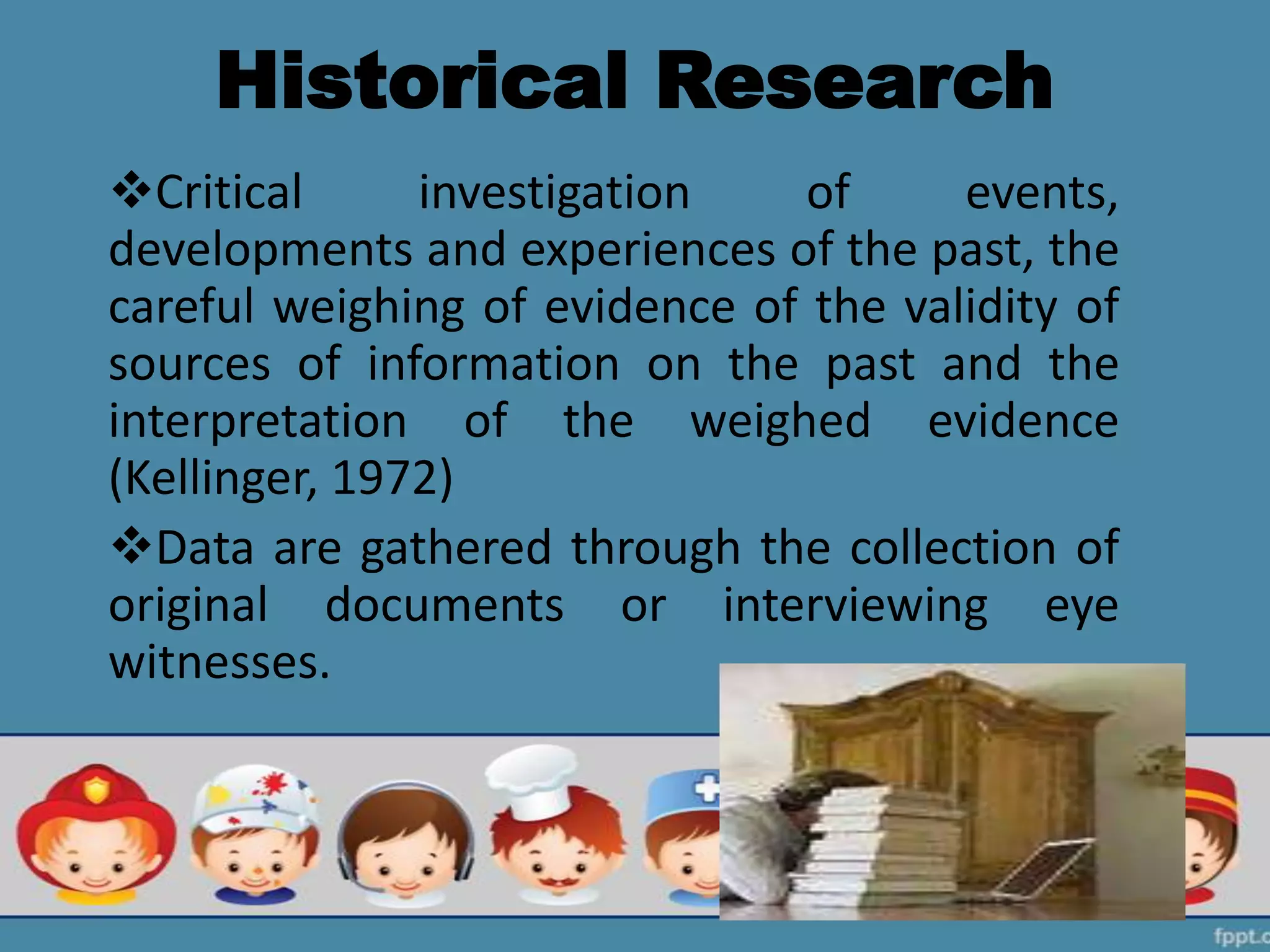Historical Research
Critical investigation of events,
developments and experiences of the past, the
careful weighing of evidence of the validity of
sources of information on the past and the
interpretation of the weighed evidence
(Kellinger, 1972)
Data are gathered through the collection of
original documents or interviewing eye
witnesses.
 