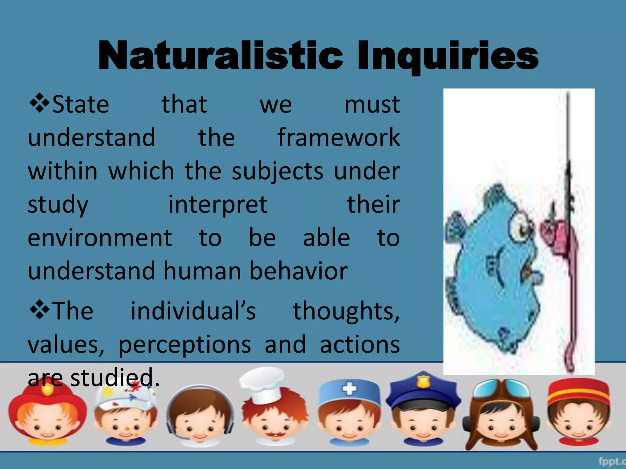 Naturalistic Inquiries
State that we must
understand the framework
within which the subjects under
study interpret their
environment to be able to
understand human behavior
The individual’s thoughts,
values, perceptions and actions
are studied.
 
