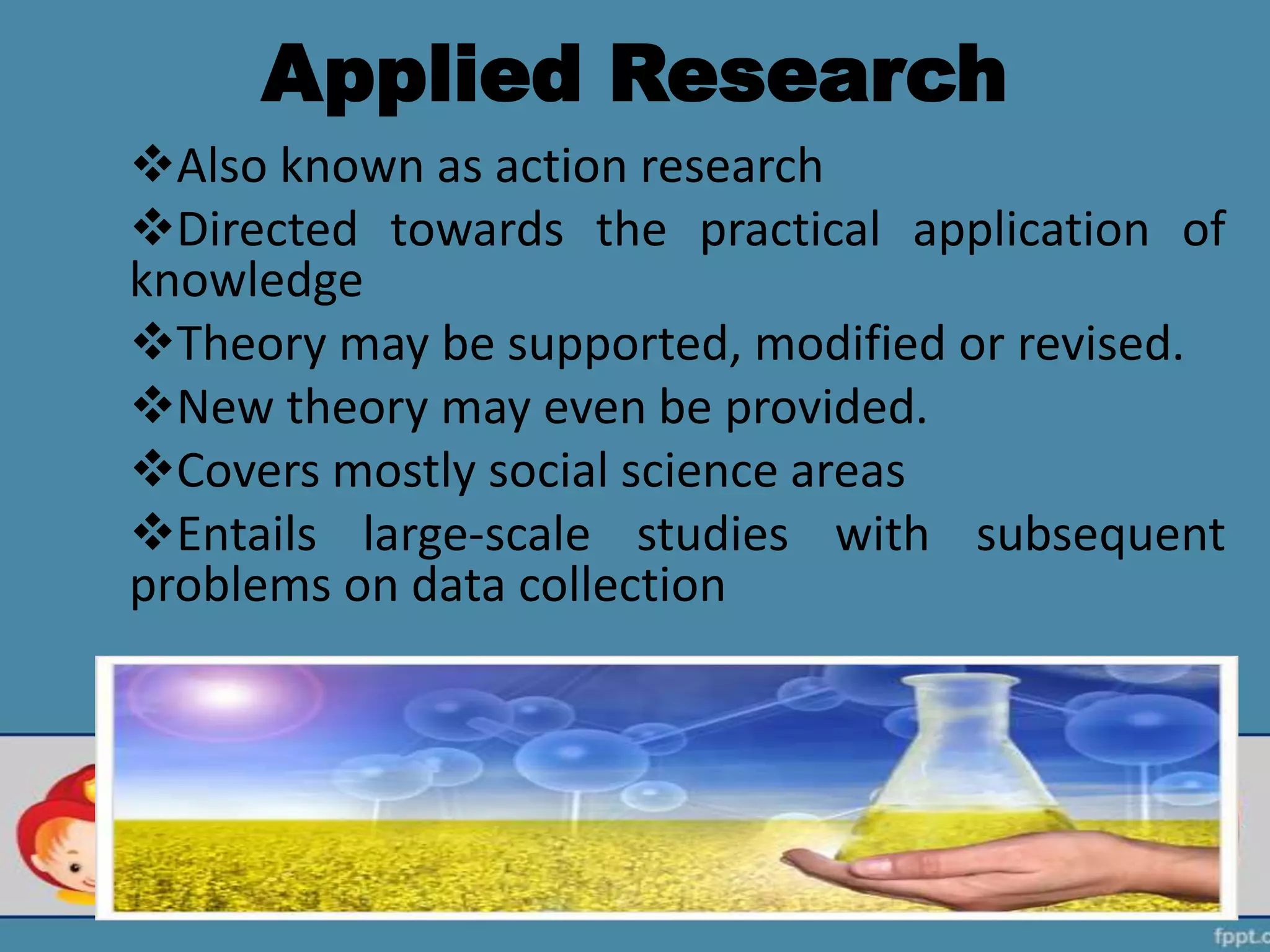 Applied Research
Also known as action research
Directed towards the practical application of
knowledge
Theory may be supported, modified or revised.
New theory may even be provided.
Covers mostly social science areas
Entails large-scale studies with subsequent
problems on data collection
 