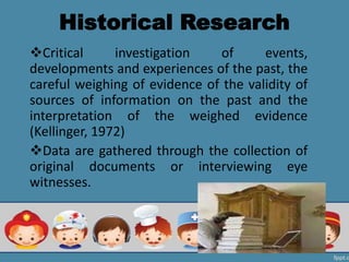 Historical Research
Critical investigation of events,
developments and experiences of the past, the
careful weighing of evidence of the validity of
sources of information on the past and the
interpretation of the weighed evidence
(Kellinger, 1972)
Data are gathered through the collection of
original documents or interviewing eye
witnesses.
 