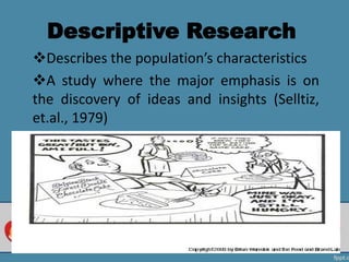 Descriptive Research
Describes the population’s characteristics
A study where the major emphasis is on
the discovery of ideas and insights (Selltiz,
et.al., 1979)
 