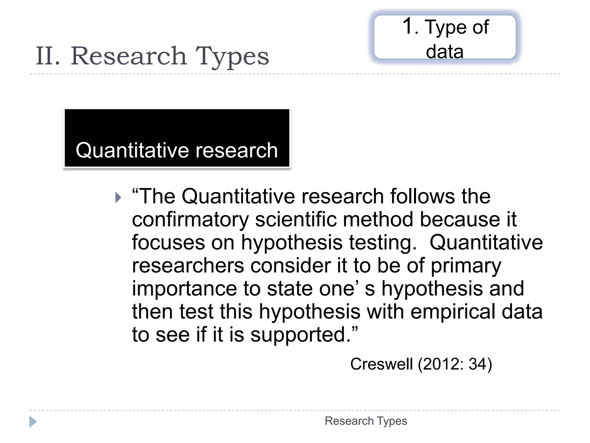 II. Research Types
 “The Quantitative research follows the
confirmatory scientific method because it
focuses on hypothesis testing. Quantitative
researchers consider it to be of primary
importance to state one’ s hypothesis and
then test this hypothesis with empirical data
to see if it is supported.”
Creswell (2012: 34)
Quantitative research
1. Type of
data
Research Types
 