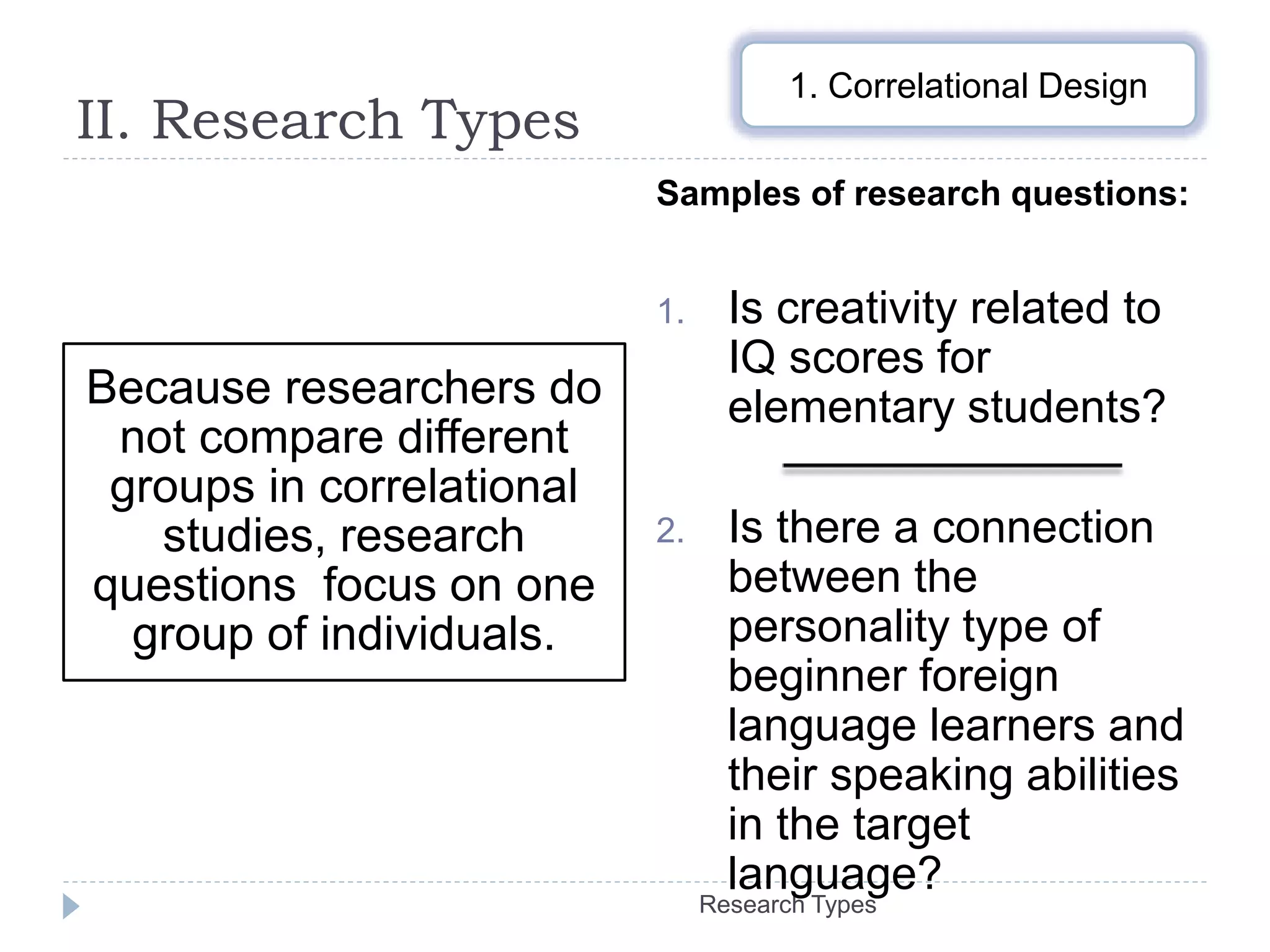 II. Research Types
Research Types
Because researchers do
not compare different
groups in correlational
studies, research
questions focus on one
group of individuals.
Samples of research questions:
1. Is creativity related to
IQ scores for
elementary students?
2. Is there a connection
between the
personality type of
beginner foreign
language learners and
their speaking abilities
in the target
language?
1. Correlational Design
 
