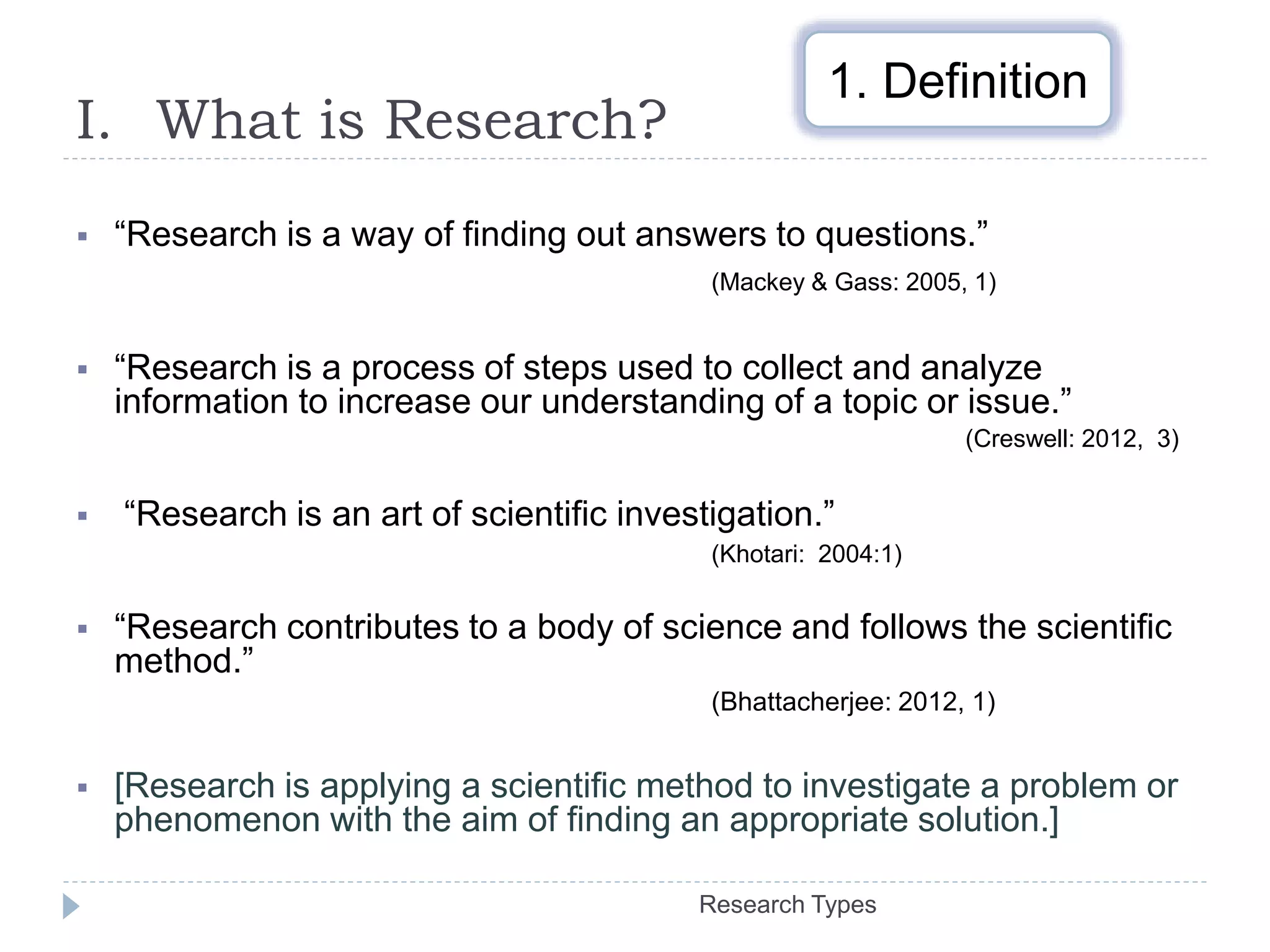 I. What is Research?
Research Types
1. Definition
 “Research is a way of finding out answers to questions.”
(Mackey & Gass: 2005, 1)
 “Research is a process of steps used to collect and analyze
information to increase our understanding of a topic or issue.”
(Creswell: 2012, 3)
 “Research is an art of scientific investigation.”
(Khotari: 2004:1)
 “Research contributes to a body of science and follows the scientific
method.”
(Bhattacherjee: 2012, 1)
 [Research is applying a scientific method to investigate a problem or
phenomenon with the aim of finding an appropriate solution.]
 
