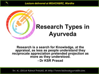 Lecture delivered at MGACH&RC, Wardha

Research Types in
Ayurveda
Research is a search for Knowledge, at the
appraisal, as less as people understand they
reciprocate appreciation pretended projection as
more as they understood.
- Dr KSR Prasad
Dr. K. Shiva Rama Prasad, at http://www.technoayurveda.com/

 