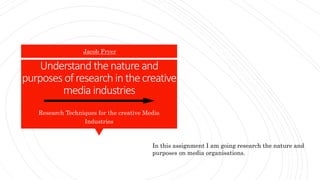 Understand thenature and
purposes ofresearch inthecreative
media industries
Research Techniques for the creative Media
Industries
Jacob Fryer
In this assignment I am going research the nature and
purposes on media organisations.
 