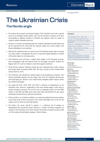 Important disclosures and certifications are contained from page 18 of this report. www.danskeresearch.com
Investment Research — General Market Conditions
 We analyse the economic and financial impact of the Ukrainian crisis with a special
focus on our footprint Nordic markets. We view the situation in Ukraine as far from
de-escalating as fighting continues in Donetsk and Lugansk, which we expect to
weigh on market sentiments near term.
 However, we believe an escalating trade war would be unbearable for both Russia and
the EU and that the EU will revoke the sanctions within one to three months, with
Russia abolishing its own sanctions.
 Both the EU and Russia have too much to lose if the bilateral energy trade is not kept
out of the conflict. Consequently, the risk of a near-term supply disruption is limited
with modest impact on oil and gas prices.
 The Ukrainian crisis will have a modest direct impact on the European economy
given manageable trade and financial links for the bigger economies. Instead, the
biggest risk to EU activity is likely to come from negative sentiment.
 Of the Nordic countries, Finland is clearly the most vulnerable due to trade, tourism
and foreign direct investment (FDI) links. We have revised our 2014 Finland GDP
forecast down to -0.2%.
 The Ukrainian crisis should have limited impact on the Scandinavian countries, with
Norway potentially gaining over the longer term if the EU substitutes Russian gas
with Norwegian gas. However, this would mainly strengthen public finances unless
the conflict is prolonged.
 We expect the PLN, CZK, HUF and EUR to continue to underperform on the
Ukrainian crisis. However, stabilisation of the crisis should trigger a relief rally in
Eastern European currencies. We see the crisis as marginally positive for the NOK
relative to the SEK and DKK given lower trade links and potential EU gas import
substitution towards Norway and away from Russia.
 If the newsflow out of Ukraine stabilises, we expect the global fixed income markets
to give back some of their recent gains. This would mean higher rates in the US and
steeper curves in EUR core and swap markets.
 We believe the recent sell-off in equities is a reflection not of changes in
fundamentals but of political turmoil. However, a number of Nordic companies are
exposed to the Ukrainian crisis where Finnish and selective Swedish accounts stand
out. We examine the individual companies’ links to Russia.
12 August 2014
Contents
The Ukrainian crisis – what next?.......................2
Low risk of energy supply disruption.................4
Global growth: main impact of negative
sentiment...........................................................................5
Denmark – limited effect of sanctions..............6
Larger impact on Finland..........................................8
Sweden – direct effects are limited....................9
Norway – limited trade links............................... 11
FX implications........................................................... 12
Rates implications.................................................... 14
What are the implications for Nordic
companies with exposure to Russia?........... 15
Nordic companies exposed to Russia.......... 16
The Ukrainian Crisis
The Nordic angle
Chief Analyst
Thomas Harr
+45 45 13 67 31
thomas.harr@danskebank.dk
Economist
Vladimir Miklashevsky
+358 10 546 7522
vlmi@danskebank.com
Senior Analyst
Jens Nærvig Pedersen
+45 4512 8061
jenpe@danskebank.dk
Chief Economist
Steen Bocian
+45 45 12 85 31
stbo@danskebank.dk
Chief Economist Sweden
Roger Josefsson
+46 8 568 805 58
rjos@danskebank.se
Chief Economist Norway
Frank Jullum
+47 85 40 65 40
fju@danskebank.com
Senior Analyst
Pernille Bomholdt Nielsen
+45 45 13 20 21
perni@danskebank.dk
Chief Analyst
Allan von Mehren
+45 41 95 01 52
alvo@danskebank.dk
Senior Analyst
Peter Possing Andersen
+45 45 13 70 19
pa@danskebank.dk
Senior Strategist
Christian Tegllund Blaabjerg
+45 45 14 03 18
cbla@danskebank.com
Chief Economist, Finland
Pasi Kuoppamäki
+358 10 546 7715
paku@danskebank.com
 