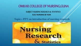 OMKAR COLLEGE OF NURSING,GUNA
SUBJECT-NURSING RESEARCH & STATISTICS
B.SC NURSING III YEAR
Topic:- PPT on introduction of nursing research
 