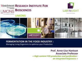 RESEARCH	
  INSTITUTE	
  FOR	
  
BIOSCIENCES	
  
	
  
UMONS	
  
Prof.	
  Anne-­‐Lise	
  Hantson	
  
Associate	
  Professor	
  
«	
  High	
  content	
  FOS	
  produc3on	
  and	
  puriﬁca3on	
  :	
  
an	
  integrated	
  bioprocess	
  »	
  
FERMENTATION	
  IN	
  THE	
  FOOD	
  INDUSTRY	
  :	
  	
  
Managing	
  Living	
  Organisms	
  to	
  op0mize	
  your	
  Produc0on	
  
 