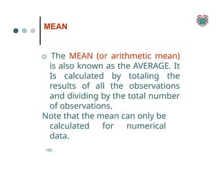 MEAN
100
O The MEAN (or arithmetic mean)
is also known as the AVERAGE. It
Is calculated by totaling the
results of all the observations
and dividing by the total number
of observations.
Note that the mean can only be
calculated for numerical
data.
 