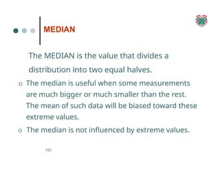 MEDIAN
101
The MEDIAN is the value that divides a
distribution into two equal halves.
O The median is useful when some measurements
are much bigger or much smaller than the rest.
The mean of such data will be biased toward these
extreme values.
O The median is not influenced by extreme values.
 