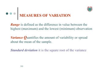 MEASURES OF VARIATION
103
Range is defined as the difference in value between the
highest (maximum) and the lowest (minimum) observation
Variance Quantifies the amount of variability or spread
about the mean of the sample.
Standard deviation it is the square root of the variance
 
