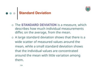 Standard Deviation
104
O The STANDARD DEVIATION is a measure, which
describes how much individual measurements
differ, on the average, from the mean.
O A large standard deviation shows that there is a
wide scatter of measured values around the
mean, while a small standard deviation shows
that the individual values are concentrated
around the mean with little variation among
them.
 