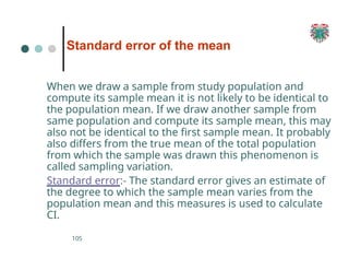 Standard error of the mean
105
When we draw a sample from study population and
compute its sample mean it is not likely to be identical to
the population mean. If we draw another sample from
same population and compute its sample mean, this may
also not be identical to the first sample mean. It probably
also differs from the true mean of the total population
from which the sample was drawn this phenomenon is
called sampling variation.
Standard error:- The standard error gives an estimate of
the degree to which the sample mean varies from the
population mean and this measures is used to calculate
CI.
 
