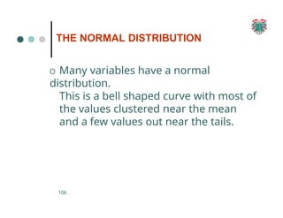 THE NORMAL DISTRIBUTION
106
O Many variables have a normal
distribution.
This is a bell shaped curve with most of
the values clustered near the mean
and a few values out near the tails.
 