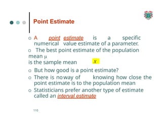 O A point estimate is a specific
numerical value estimate of a parameter.
O The best point estimate of the population
mean µ
is the sample mean
110
O But how good is a point estimate?
O There is noway of knowing how close the
point estimate is to the population mean
O Statisticians prefer another type of estimate
called an interval estimate
Point Estimate
X
 