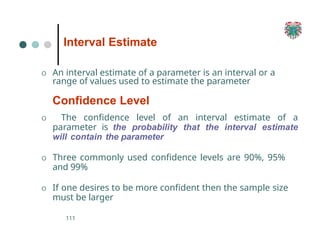 Interval Estimate
111
O An interval estimate of a parameter is an interval or a
range of values used to estimate the parameter
Confidence Level
O The confidence level of an interval estimate of a
parameter is the probability that the interval estimate
will contain the parameter
O Three commonly used confidence levels are 90%, 95%
and 99%
O If one desires to be more confident then the sample size
must be larger
 