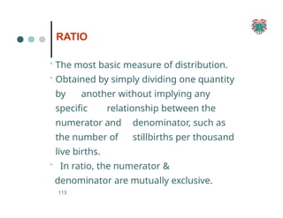 RATIO
113
• The most basic measure of distribution.
• Obtained by simply dividing one quantity
by another without implying any
specific relationship between the
numerator and denominator, such as
the number of stillbirths per thousand
live births.
• In ratio, the numerator &
denominator are mutually exclusive.
 