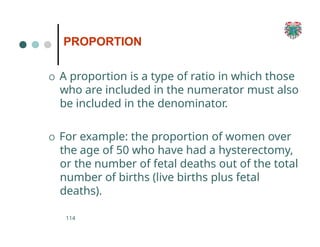 PROPORTION
114
O A proportion is a type of ratio in which those
who are included in the numerator must also
be included in the denominator.
O For example: the proportion of women over
the age of 50 who have had a hysterectomy,
or the number of fetal deaths out of the total
number of births (live births plus fetal
deaths).
 