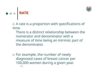 RATE
115
O A rate is a proportion with specifications of
time.
There is a distinct relationship between the
numerator and denominator with a
measure of time being an intrinsic part of
the denominator.
O For example, the number of newly
diagnosed cases of breast cancer per
100,000 women during a given year.
 