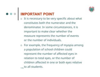 IMPORTANT POINT
116
O It is necessary to be very specific about what
constitutes both the numerator and the
denominator. In some circumstances, it is
important to make clear whether the
measure represents the number of events
or the number of individuals.
O For example, the frequency of myopia among
a population of school children could
represent the number of affected eyes in
relation to total eyes, or the number of
children affected in one or both eyes relative
to all students.
 