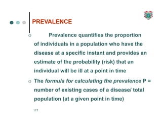 PREVALENCE
117
O Prevalence quantifies the proportion
of individuals in a population who have the
disease at a specific instant and provides an
estimate of the probability (risk) that an
individual will be ill at a point in time
O The formula for calculating the prevalence P =
number of existing cases of a disease/ total
population (at a given point in time)
 