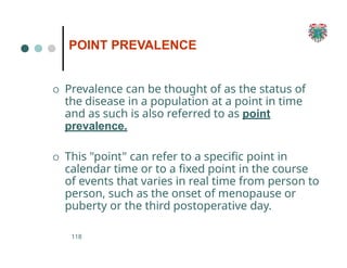 POINT PREVALENCE
118
O Prevalence can be thought of as the status of
the disease in a population at a point in time
and as such is also referred to as point
prevalence.
O This "point" can refer to a specific point in
calendar time or to a fixed point in the course
of events that varies in real time from person to
person, such as the onset of menopause or
puberty or the third postoperative day.
 
