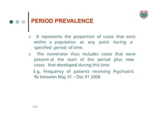 PERIOD PREVALENCE
119
O It represents the proportion of cases that exist
within a population at any point during a
specified period of time.
O The numerator thus includes cases that were
present at the start of the period plus new
cases that developed during this time
E.g. Frequency of patients receiving Psychiatric
Rx between May 31 – Dec 01 2008
 