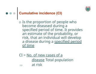 Cumulative incidence (CI)
121
O Is the proportion of people who
become diseased during a
specified period of time. It provides
an estimate of the probability, or
risk, that an individual will develop
a disease during a specified period
of time
CI = No. of new cases of a
disease Total population
at risk
 