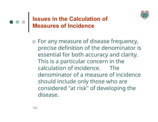 Issues in the Calculation of
Measures of Incidence
122
O For any measure of disease frequency,
precise definition of the denominator is
essential for both accuracy and clarity.
This is a particular concern in the
calculation of incidence. The
denominator of a measure of incidence
should include only those who are
considered "at risk" of developing the
disease.
 