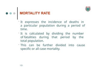 MORTALITY RATE
125
• It expresses the incidence of deaths in
a particular population during a period of
time.
• It is calculated by dividing the number
of fatalities during that period by the
total population.
• This can be further divided into cause
specific or all case mortality.
 