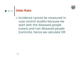 Odds Ratio
132
O Incidence cannot be measured in
case control studies because we
start with the diseased people
(cases) and non diseased people
(controls), hence we calculate OR
 