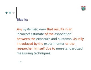 Bias is:
137
Any systematic error that results in an
incorrect estimate of the association
between the exposure and outcome. Usually
introduced by the experimenter or the
researcher himself due to non-standardized
measuring techniques.
 