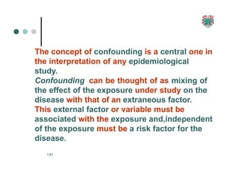 The concept of confounding is a central one in
the interpretation of any epidemiological
study.
Confounding can be thought of as mixing of
the effect of the exposure under study on the
disease with that of an extraneous factor.
This external factor or variable must be
associated with the exposure and,independent
of the exposure must be a risk factor for the
disease.
141
 