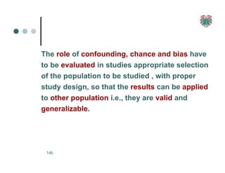 The role of confounding, chance and bias have
to be evaluated in studies appropriate selection
of the population to be studied , with proper
study design, so that the results can be applied
to other population i.e., they are valid and
generalizable.
146
 