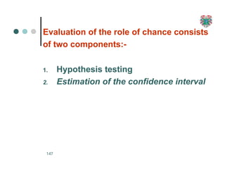 Evaluation of the role of chance consists
of two components:-
1. Hypothesis testing
2. Estimation of the confidence interval
147
 