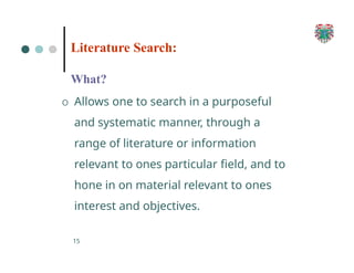 What?
O Allows one to search in a purposeful
and systematic manner, through a
range of literature or information
relevant to ones particular field, and to
hone in on material relevant to ones
interest and objectives.
15
Literature Search:
 