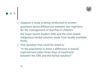 O Suppose a study is being conducted to answer
questions about differences between two regimens
for the management of diarrhea in children:
the sugar based modern ORS and the time-tested
indigenous herbal solution made from locally available
herbs.
O One question that could be asked is:
"In the population is there a difference in overall
improvement (after three days of treatment)
between the ORS and the herbal solution?"
150
 