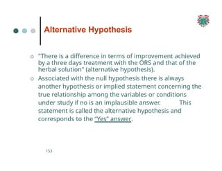 Alternative Hypothesis
153
O "There is a difference in terms of improvement achieved
by a three days treatment with the ORS and that of the
herbal solution" (alternative hypothesis).
O Associated with the null hypothesis there is always
another hypothesis or implied statement concerning the
true relationship among the variables or conditions
under study if no is an implausible answer. This
statement is called the alternative hypothesis and
corresponds to the “Yes” answer.
 