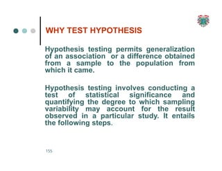WHY TEST HYPOTHESIS
155
Hypothesis testing permits generalization
of an association or a difference obtained
from a sample to the population from
which it came.
Hypothesis testing involves conducting a
test of statistical significance and
quantifying the degree to which sampling
variability may account for the result
observed in a particular study. It entails
the following steps.
 